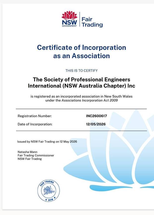 May be an image of text that says "NSW GOVERNMENT Fair Trading Certificate of Incorporation as an Association THIS TO CERTIFY The Society of Professional Engineers International (NSW Australia Chapter) Inc is registered as an incorporated association in New South Wales under the Associations Incorporation Act 2009 Registration Number: Date of Incorporation: INC2600617 12/05/2026 Issued by NSW Fair Trading on 12 May 2026 Natasha Mann Trading Commissioner NSW Fair Trading FAIR TRADING NSW"